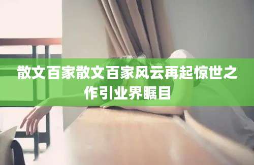 散文百家散文百家风云再起惊世之作引业界瞩目
