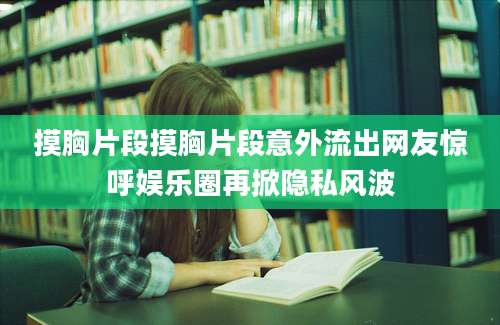 摸胸片段摸胸片段意外流出网友惊呼娱乐圈再掀隐私风波