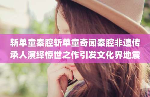 斩单童秦腔斩单童奇闻秦腔非遗传承人演绎惊世之作引发文化界地震