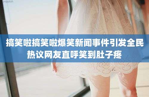 搞笑啦搞笑啦爆笑新闻事件引发全民热议网友直呼笑到肚子疼