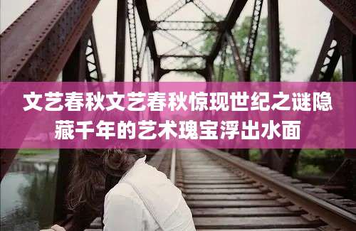 文艺春秋文艺春秋惊现世纪之谜隐藏千年的艺术瑰宝浮出水面