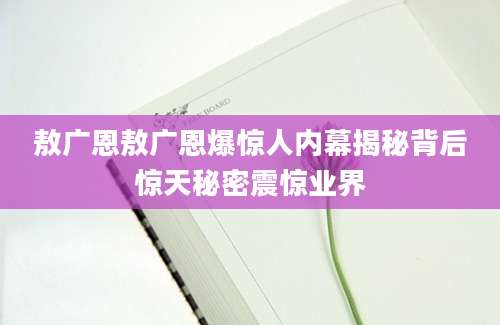 敖广恩敖广恩爆惊人内幕揭秘背后惊天秘密震惊业界