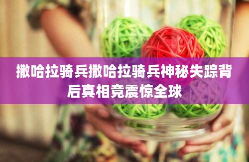 撒哈拉骑兵撒哈拉骑兵神秘失踪背后真相竟震惊全球