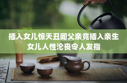 插入女儿惊天丑闻父亲竟插入亲生女儿人性沦丧令人发指