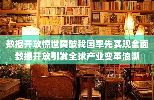 数据开放惊世突破我国率先实现全面数据开放引发全球产业变革浪潮