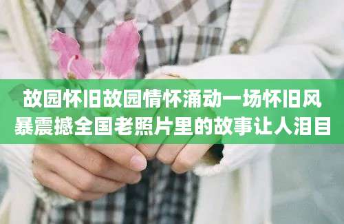 故园怀旧故园情怀涌动一场怀旧风暴震撼全国老照片里的故事让人泪目