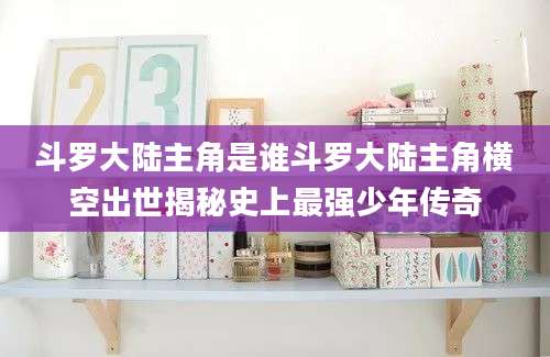 斗罗大陆主角是谁斗罗大陆主角横空出世揭秘史上最强少年传奇