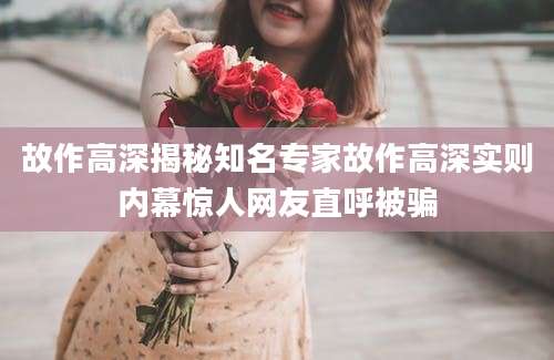 故作高深揭秘知名专家故作高深实则内幕惊人网友直呼被骗