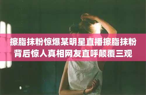 擦脂抹粉惊爆某明星直播擦脂抹粉背后惊人真相网友直呼颠覆三观