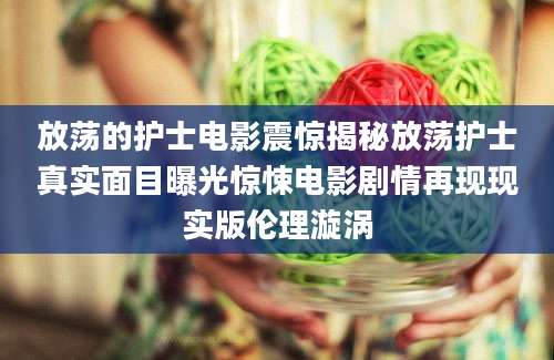 放荡的护士电影震惊揭秘放荡护士真实面目曝光惊悚电影剧情再现现实版伦理漩涡