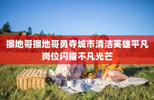 擦地哥擦地哥勇夺城市清洁英雄平凡岗位闪耀不凡光芒
