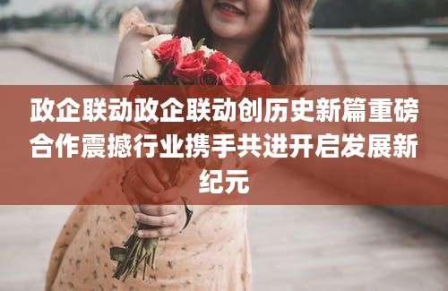 政企联动政企联动创历史新篇重磅合作震撼行业携手共进开启发展新纪元