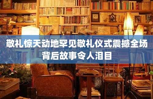 敬礼惊天动地罕见敬礼仪式震撼全场背后故事令人泪目