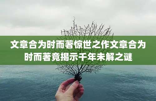 文章合为时而著惊世之作文章合为时而著竟揭示千年未解之谜