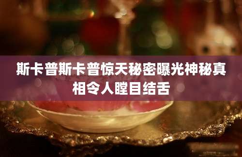 斯卡普斯卡普惊天秘密曝光神秘真相令人瞠目结舌