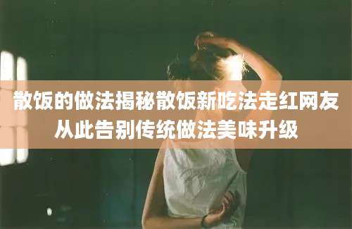散饭的做法揭秘散饭新吃法走红网友从此告别传统做法美味升级