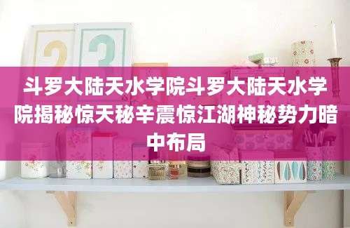 斗罗大陆天水学院斗罗大陆天水学院揭秘惊天秘辛震惊江湖神秘势力暗中布局