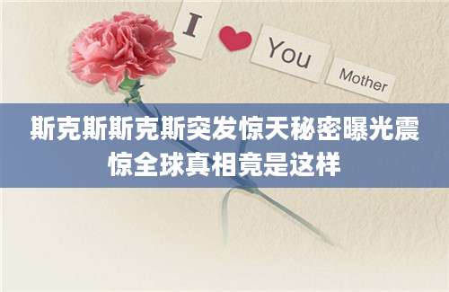 斯克斯斯克斯突发惊天秘密曝光震惊全球真相竟是这样