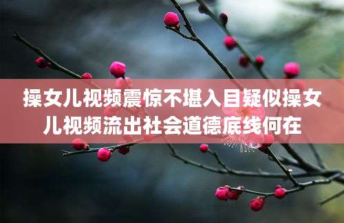操女儿视频震惊不堪入目疑似操女儿视频流出社会道德底线何在
