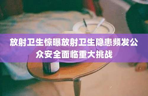 放射卫生惊曝放射卫生隐患频发公众安全面临重大挑战