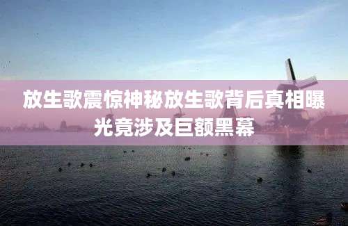 放生歌震惊神秘放生歌背后真相曝光竟涉及巨额黑幕