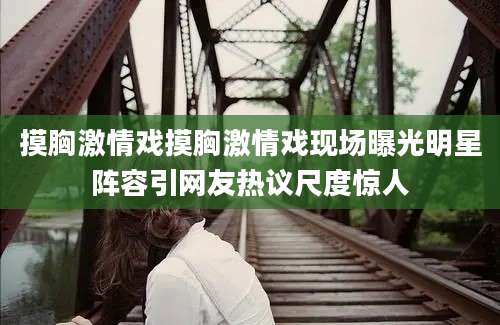 摸胸激情戏摸胸激情戏现场曝光明星阵容引网友热议尺度惊人