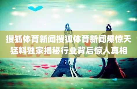 搜狐体育新闻搜狐体育新闻爆惊天猛料独家揭秘行业背后惊人真相
