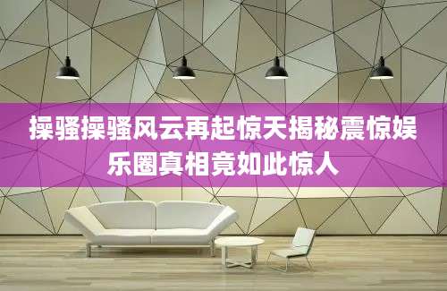 操骚操骚风云再起惊天揭秘震惊娱乐圈真相竟如此惊人