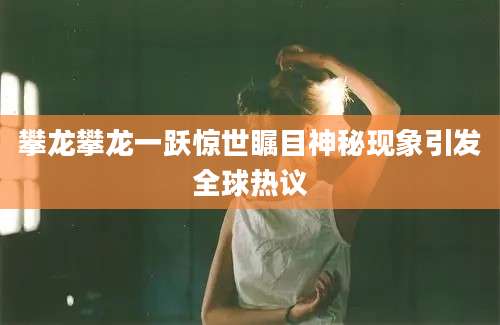 攀龙攀龙一跃惊世瞩目神秘现象引发全球热议