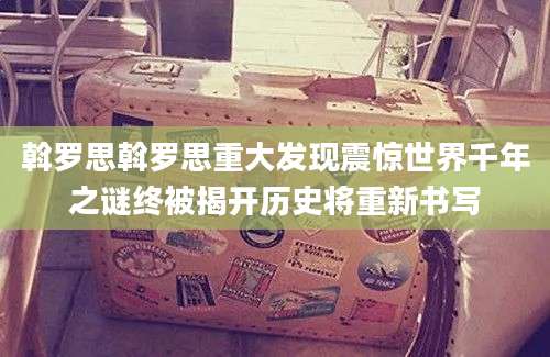 斡罗思斡罗思重大发现震惊世界千年之谜终被揭开历史将重新书写