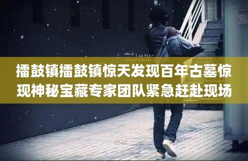 擂鼓镇擂鼓镇惊天发现百年古墓惊现神秘宝藏专家团队紧急赶赴现场