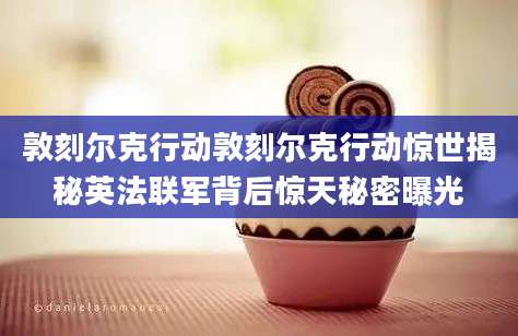 敦刻尔克行动敦刻尔克行动惊世揭秘英法联军背后惊天秘密曝光