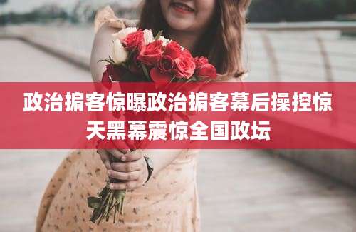 政治掮客惊曝政治掮客幕后操控惊天黑幕震惊全国政坛