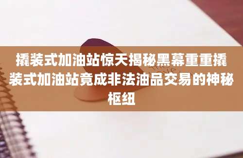 撬装式加油站惊天揭秘黑幕重重撬装式加油站竟成非法油品交易的神秘枢纽