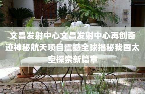 文昌发射中心文昌发射中心再创奇迹神秘航天项目震撼全球揭秘我国太空探索新篇章