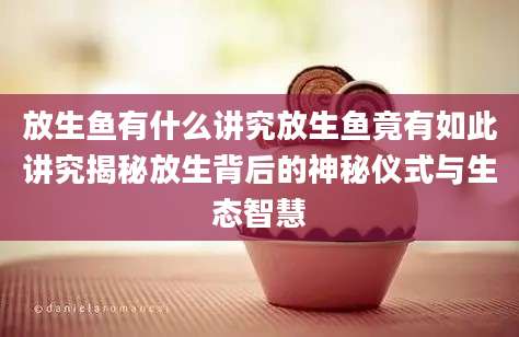 放生鱼有什么讲究放生鱼竟有如此讲究揭秘放生背后的神秘仪式与生态智慧