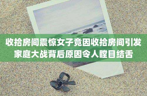 收拾房间震惊女子竟因收拾房间引发家庭大战背后原因令人瞠目结舌