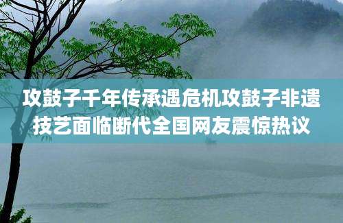 攻鼓子千年传承遇危机攻鼓子非遗技艺面临断代全国网友震惊热议