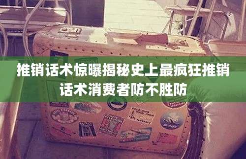 推销话术惊曝揭秘史上最疯狂推销话术消费者防不胜防