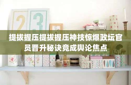 提拔握压提拔握压神技惊爆政坛官员晋升秘诀竟成舆论焦点