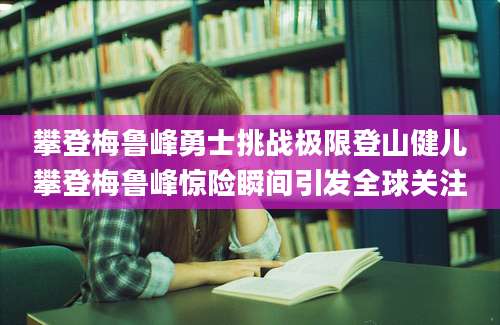 攀登梅鲁峰勇士挑战极限登山健儿攀登梅鲁峰惊险瞬间引发全球关注