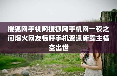 搜狐网手机网搜狐网手机网一夜之间爆火网友惊呼手机资讯新霸主横空出世