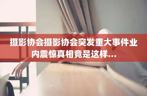 摄影协会摄影协会突发重大事件业内震惊真相竟是这样...