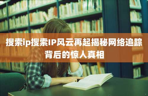 搜索ip搜索IP风云再起揭秘网络追踪背后的惊人真相