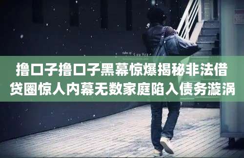 撸口子撸口子黑幕惊爆揭秘非法借贷圈惊人内幕无数家庭陷入债务漩涡