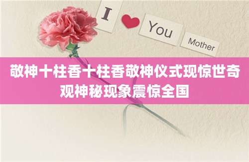 敬神十柱香十柱香敬神仪式现惊世奇观神秘现象震惊全国