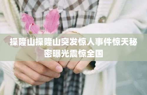 操隆山操隆山突发惊人事件惊天秘密曝光震惊全国