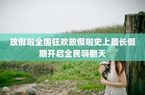 放假啦全国狂欢放假啦史上最长假期开启全民嗨翻天