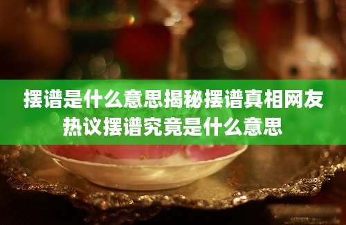 摆谱是什么意思揭秘摆谱真相网友热议摆谱究竟是什么意思