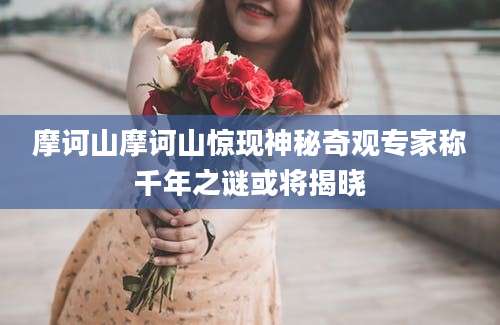 摩诃山摩诃山惊现神秘奇观专家称千年之谜或将揭晓